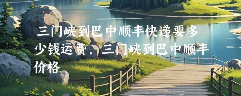 三门峡到巴中顺丰快递要多少钱运费，三门峡到巴中顺丰价格