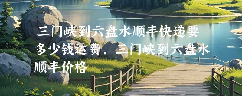 三门峡到六盘水顺丰快递要多少钱运费，三门峡到六盘水顺丰价格