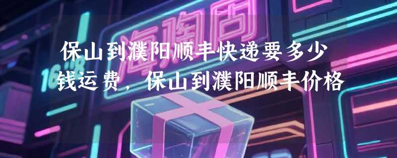 保山到濮阳顺丰快递要多少钱运费，保山到濮阳顺丰价格