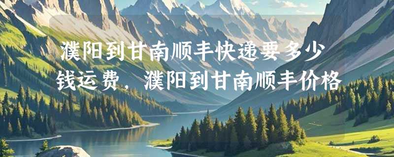 濮阳到甘南顺丰快递要多少钱运费，濮阳到甘南顺丰价格