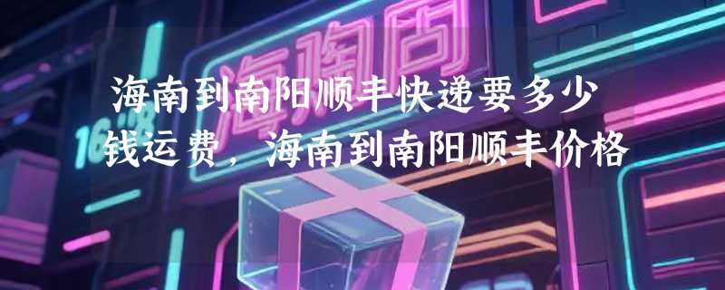 海南到南阳顺丰快递要多少钱运费，海南到南阳顺丰价格