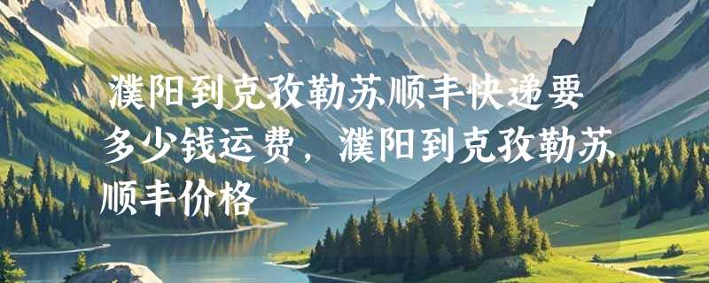 濮阳到克孜勒苏顺丰快递要多少钱运费，濮阳到克孜勒苏顺丰价格