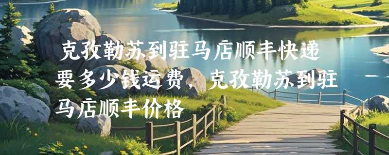 克孜勒苏到驻马店顺丰快递要多少钱运费，克孜勒苏到驻马店顺丰价格