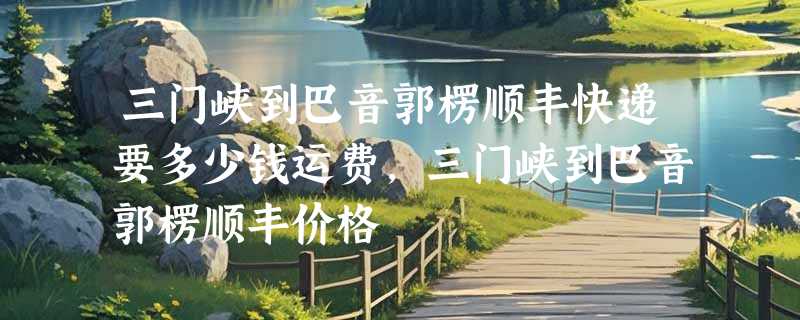 三门峡到巴音郭楞顺丰快递要多少钱运费，三门峡到巴音郭楞顺丰价格