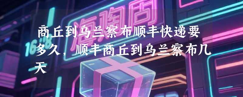 商丘到乌兰察布顺丰快递要多久，顺丰商丘到乌兰察布几天