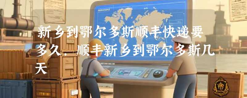 新乡到鄂尔多斯顺丰快递要多久，顺丰新乡到鄂尔多斯几天