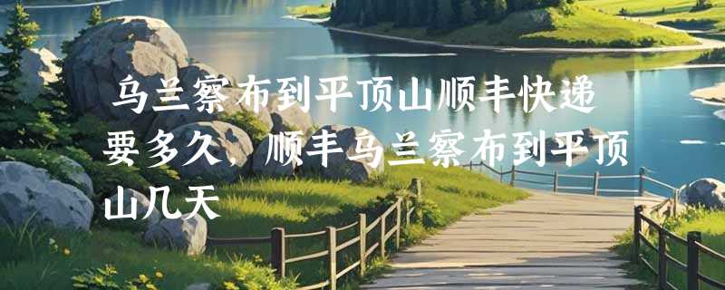 乌兰察布到平顶山顺丰快递要多久，顺丰乌兰察布到平顶山几天