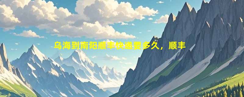 乌海到南阳顺丰快递要多久，顺丰乌海到南阳几天