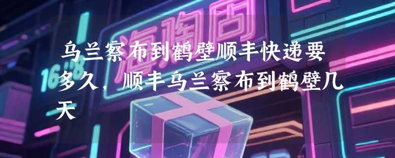 乌兰察布到鹤壁顺丰快递要多久，顺丰乌兰察布到鹤壁几天