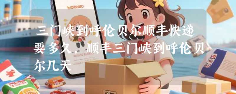 三门峡到呼伦贝尔顺丰快递要多久，顺丰三门峡到呼伦贝尔几天