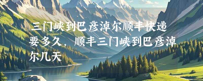 三门峡到巴彦淖尔顺丰快递要多久，顺丰三门峡到巴彦淖尔几天