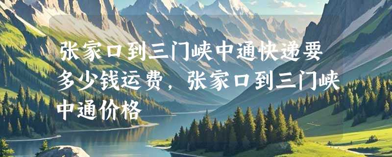 张家口到三门峡中通快递要多少钱运费，张家口到三门峡中通价格