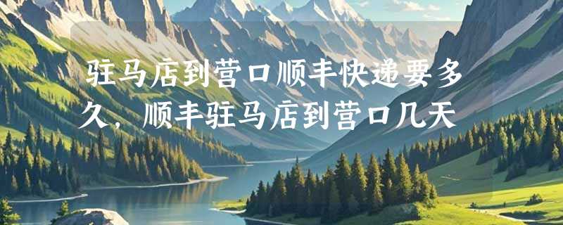 驻马店到营口顺丰快递要多久，顺丰驻马店到营口几天