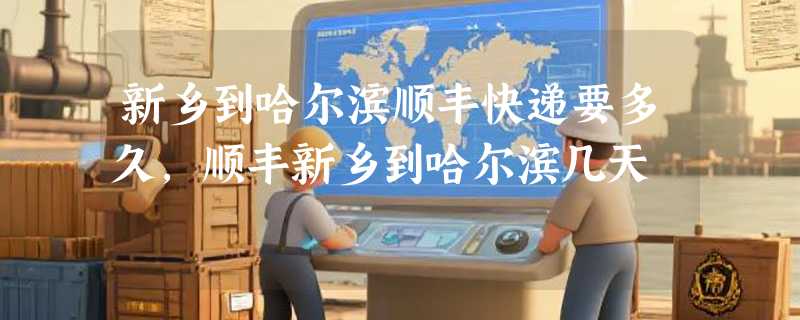 新乡到哈尔滨顺丰快递要多久，顺丰新乡到哈尔滨几天