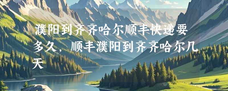 濮阳到齐齐哈尔顺丰快递要多久，顺丰濮阳到齐齐哈尔几天