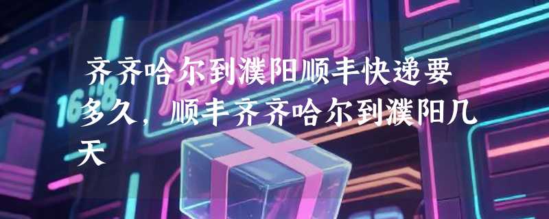 齐齐哈尔到濮阳顺丰快递要多久，顺丰齐齐哈尔到濮阳几天