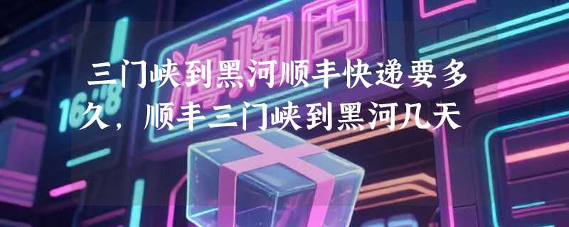 三门峡到黑河顺丰快递要多久，顺丰三门峡到黑河几天