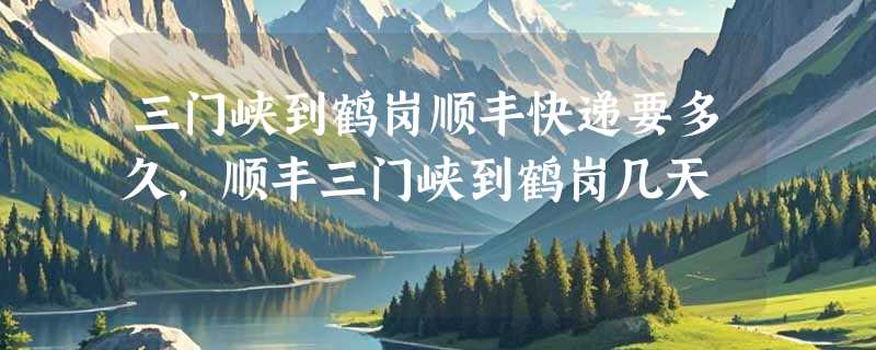 三门峡到鹤岗顺丰快递要多久，顺丰三门峡到鹤岗几天