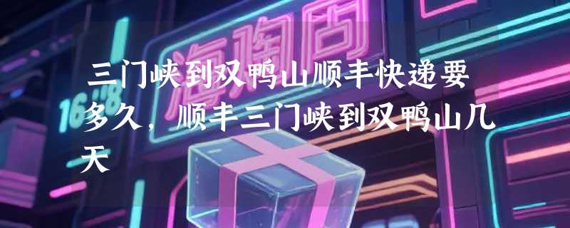 三门峡到双鸭山顺丰快递要多久，顺丰三门峡到双鸭山几天