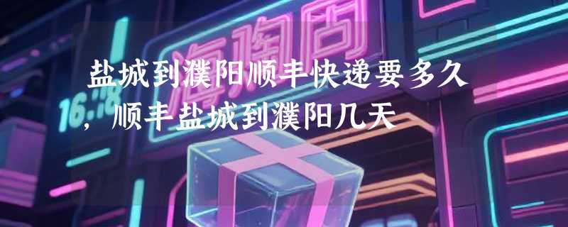 盐城到濮阳顺丰快递要多久，顺丰盐城到濮阳几天