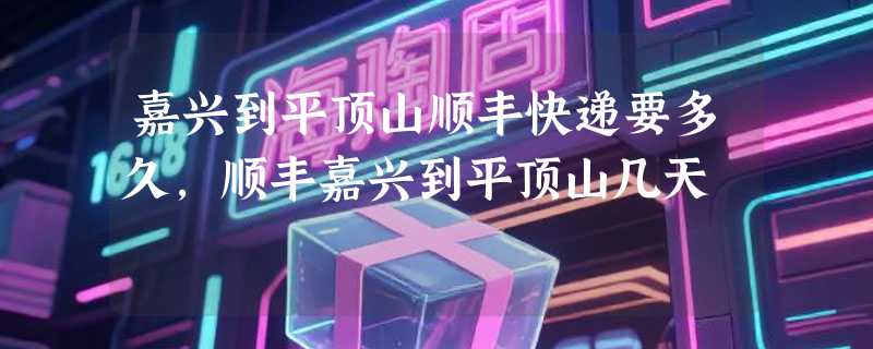 嘉兴到平顶山顺丰快递要多久，顺丰嘉兴到平顶山几天