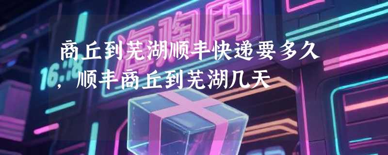 商丘到芜湖顺丰快递要多久，顺丰商丘到芜湖几天