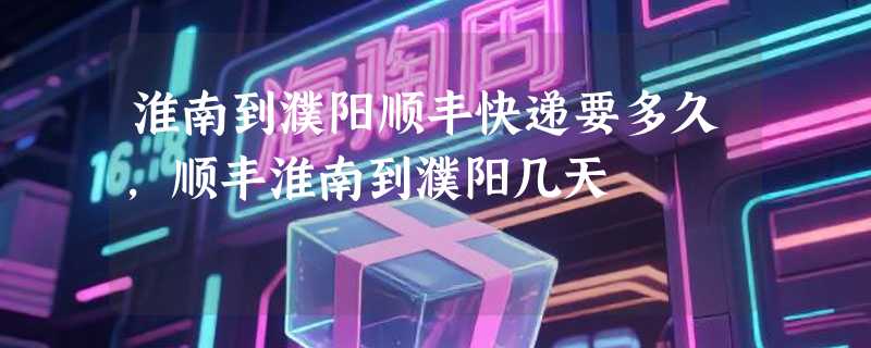 淮南到濮阳顺丰快递要多久，顺丰淮南到濮阳几天