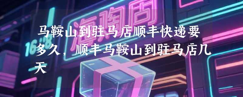 马鞍山到驻马店顺丰快递要多久，顺丰马鞍山到驻马店几天