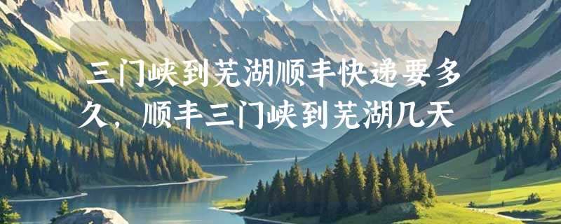 三门峡到芜湖顺丰快递要多久，顺丰三门峡到芜湖几天