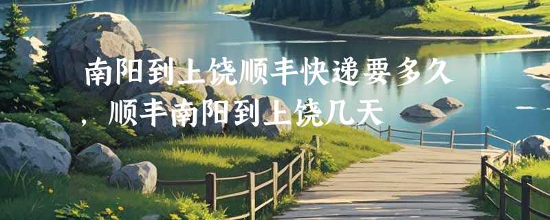 南阳到上饶顺丰快递要多久，顺丰南阳到上饶几天