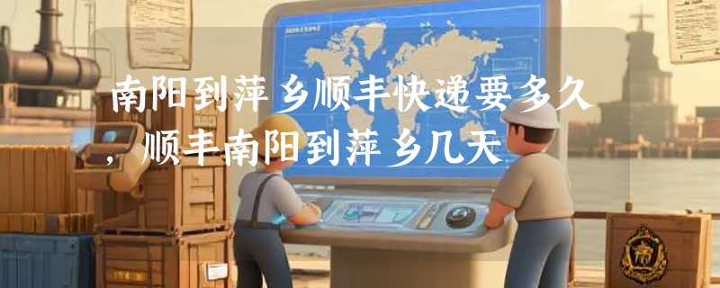 南阳到萍乡顺丰快递要多久，顺丰南阳到萍乡几天