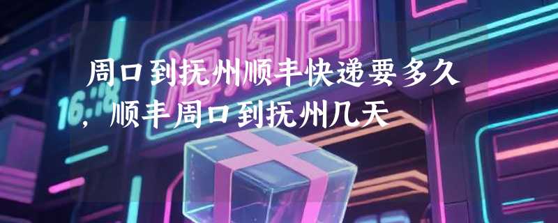 周口到抚州顺丰快递要多久，顺丰周口到抚州几天