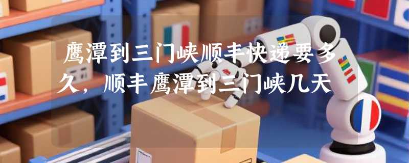 鹰潭到三门峡顺丰快递要多久，顺丰鹰潭到三门峡几天