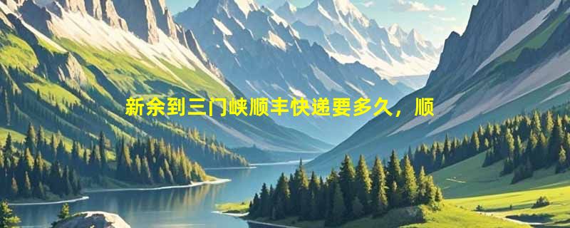 新余到三门峡顺丰快递要多久，顺丰新余到三门峡几天