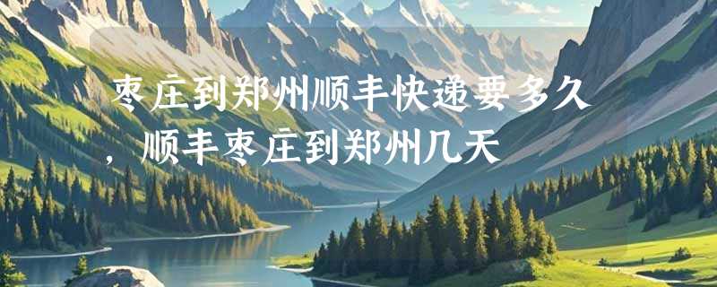 枣庄到郑州顺丰快递要多久，顺丰枣庄到郑州几天