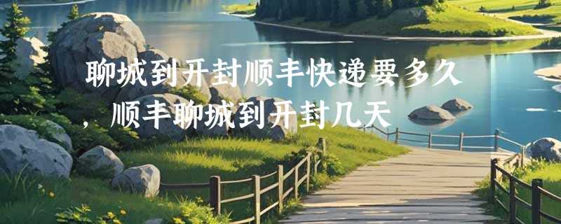 聊城到开封顺丰快递要多久，顺丰聊城到开封几天