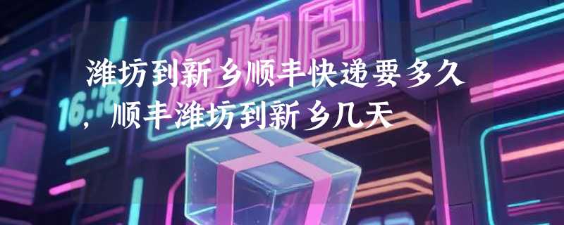 潍坊到新乡顺丰快递要多久，顺丰潍坊到新乡几天