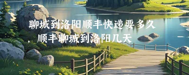 聊城到洛阳顺丰快递要多久，顺丰聊城到洛阳几天