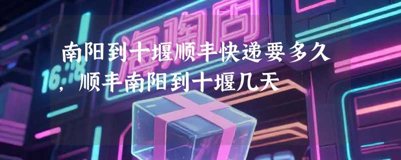 南阳到十堰顺丰快递要多久，顺丰南阳到十堰几天