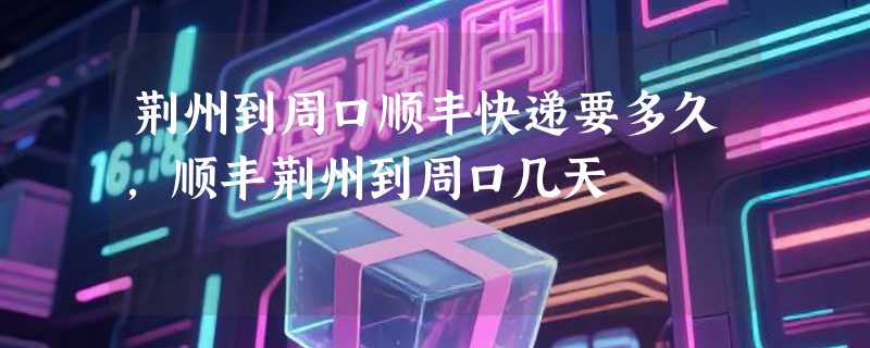 荆州到周口顺丰快递要多久，顺丰荆州到周口几天