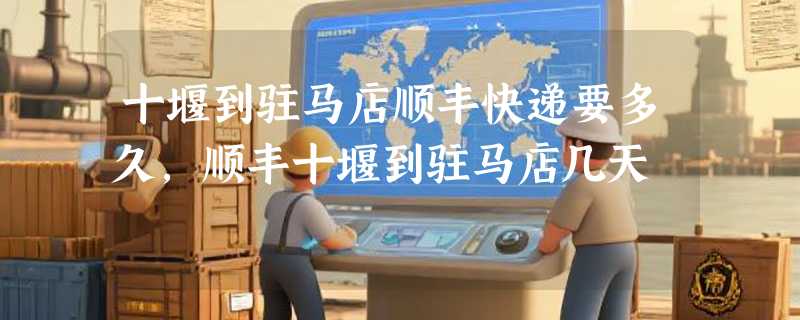 十堰到驻马店顺丰快递要多久，顺丰十堰到驻马店几天