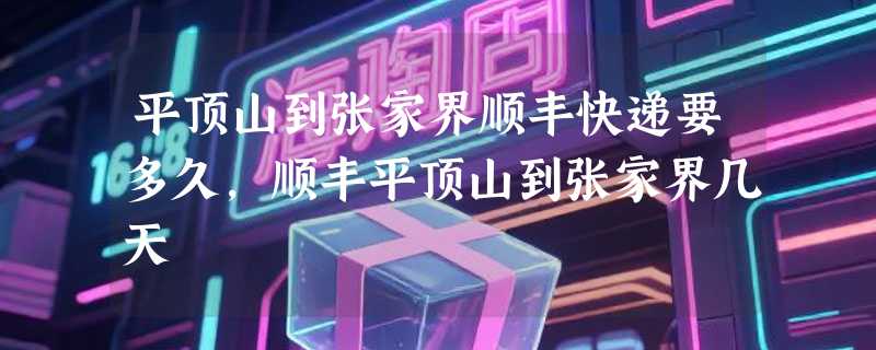 平顶山到张家界顺丰快递要多久，顺丰平顶山到张家界几天