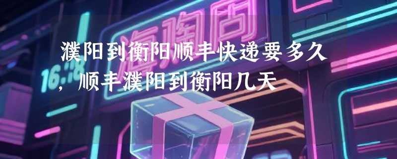 濮阳到衡阳顺丰快递要多久，顺丰濮阳到衡阳几天