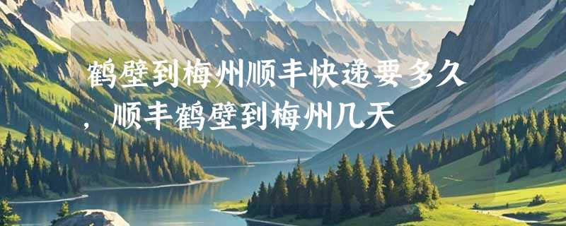 鹤壁到梅州顺丰快递要多久，顺丰鹤壁到梅州几天