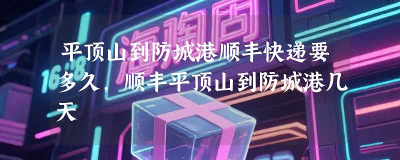 平顶山到防城港顺丰快递要多久，顺丰平顶山到防城港几天