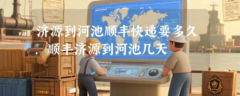 济源到河池顺丰快递要多久，顺丰济源到河池几天