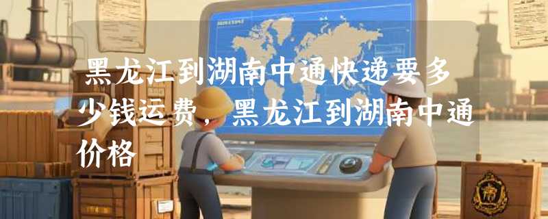 黑龙江到湖南中通快递要多少钱运费，黑龙江到湖南中通价格