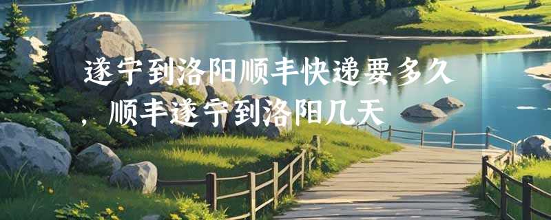 遂宁到洛阳顺丰快递要多久，顺丰遂宁到洛阳几天