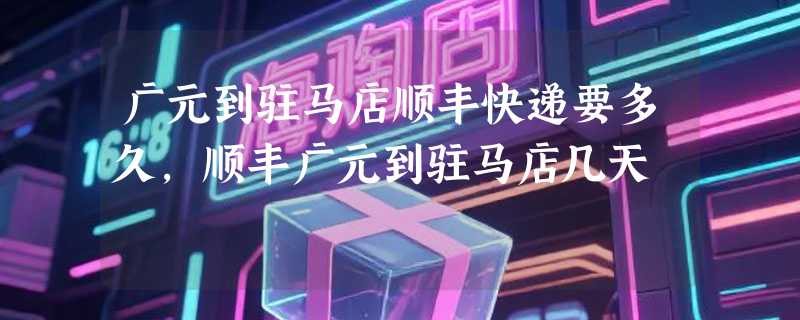 广元到驻马店顺丰快递要多久，顺丰广元到驻马店几天