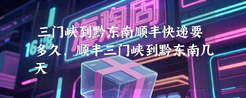 三门峡到黔东南顺丰快递要多久，顺丰三门峡到黔东南几天